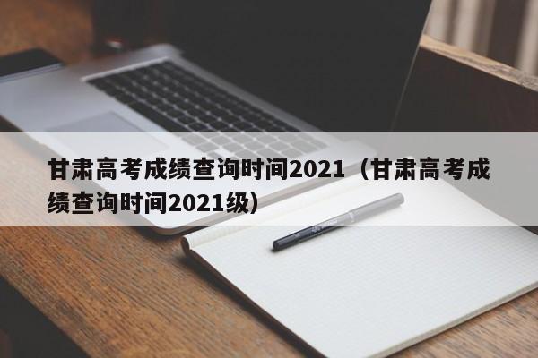甘肃高考成绩查询时间2021（甘肃高考成绩查询时间2021级）