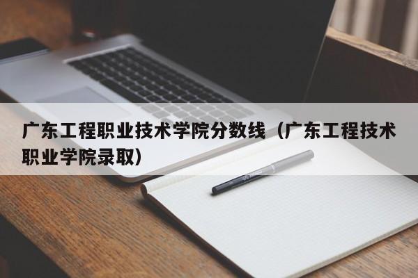 广东工程职业技术学院分数线（广东工程技术职业学院录取）