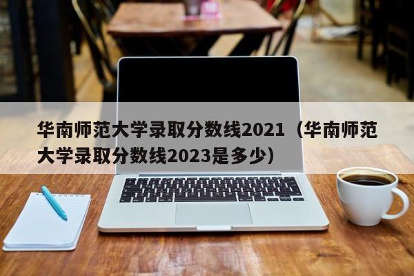 华南师范大学录取分数线2021（华南师范大学录取分数线2023是多少）