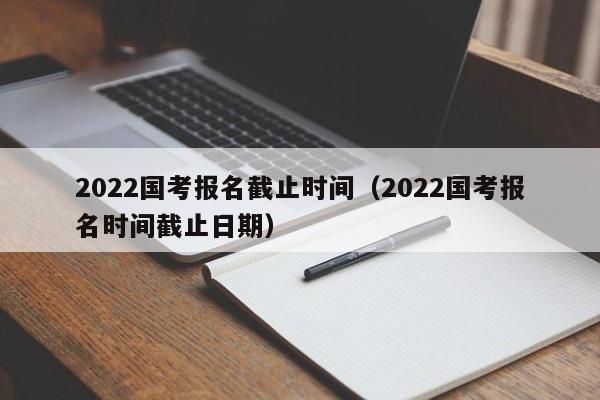 2022国考报名截止时间（2022国考报名时间截止日期）
